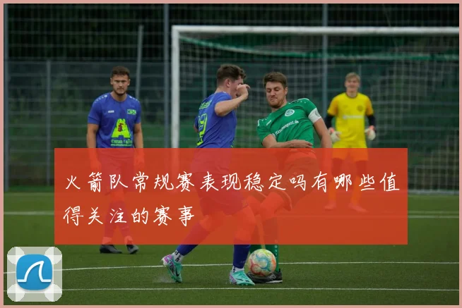 火箭队常规赛表现稳定吗有哪些值得关注的赛事